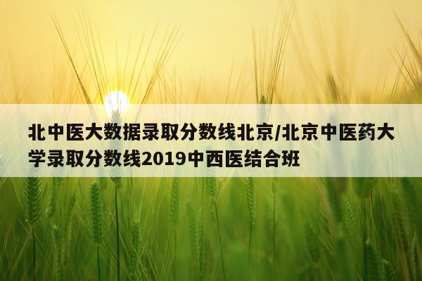 北中医大数据录取分数线北京/北京中医药大学录取分数线2019中西医结合班