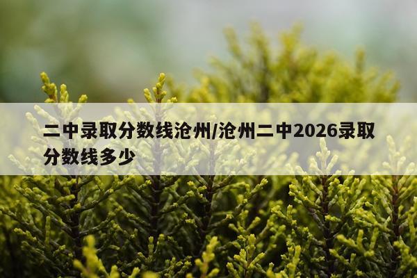 二中录取分数线沧州/沧州二中2026录取分数线多少