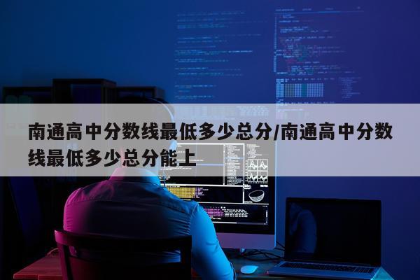 南通高中分数线最低多少总分/南通高中分数线最低多少总分能上