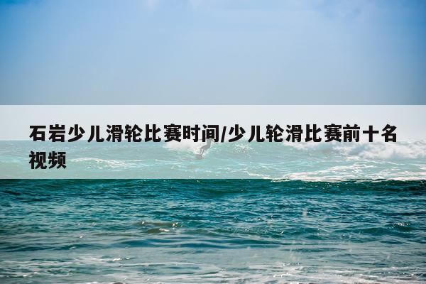 石岩少儿滑轮比赛时间/少儿轮滑比赛前十名视频