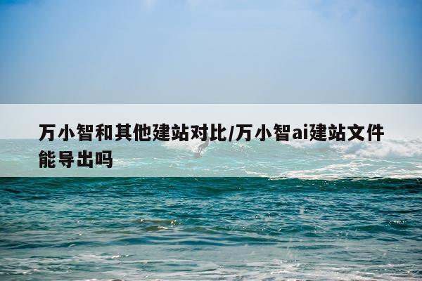 万小智和其他建站对比/万小智ai建站文件能导出吗