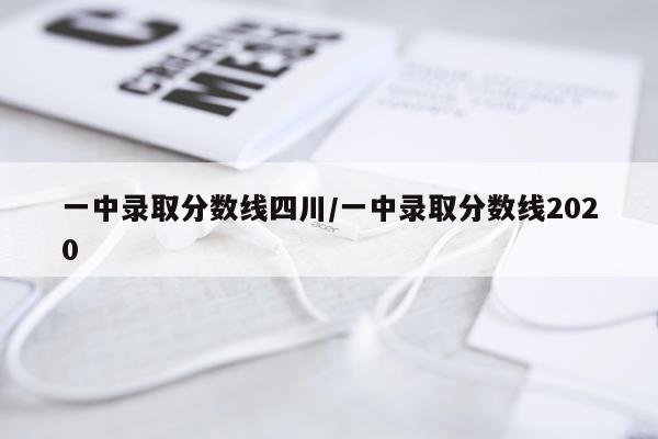 一中录取分数线四川/一中录取分数线2020