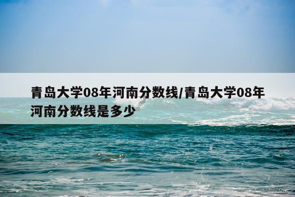 青岛大学08年河南分数线/青岛大学08年河南分数线是多少