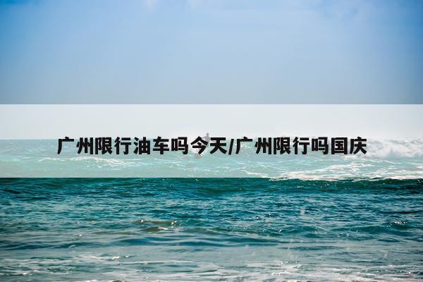 广州限行油车吗今天/广州限行吗国庆