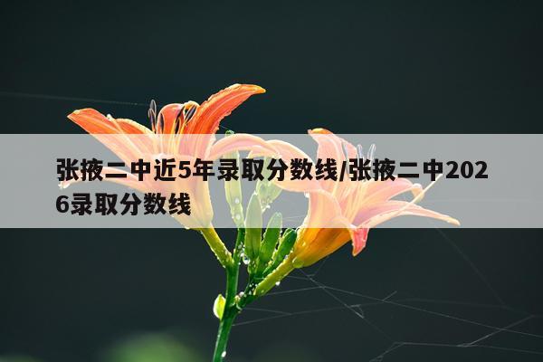 张掖二中近5年录取分数线/张掖二中2026录取分数线