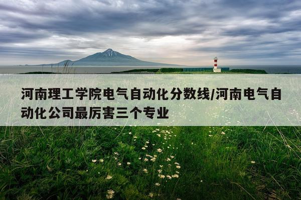 河南理工学院电气自动化分数线/河南电气自动化公司最厉害三个专业