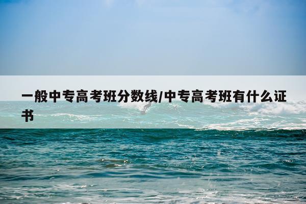 一般中专高考班分数线/中专高考班有什么证书