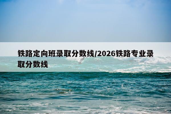 铁路定向班录取分数线/2026铁路专业录取分数线