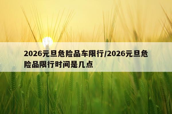 2026元旦危险品车限行/2026元旦危险品限行时间是几点