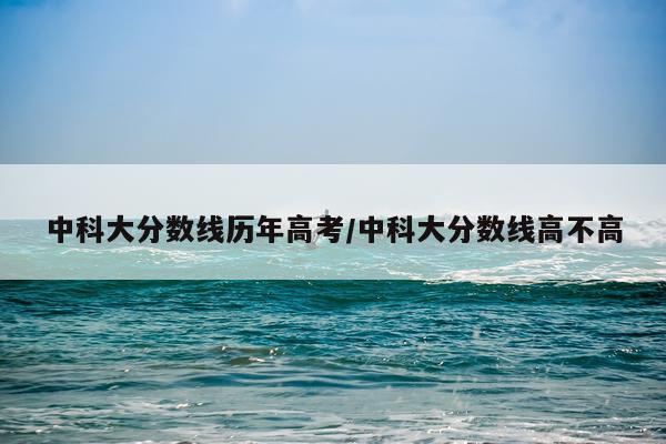 中科大分数线历年高考/中科大分数线高不高