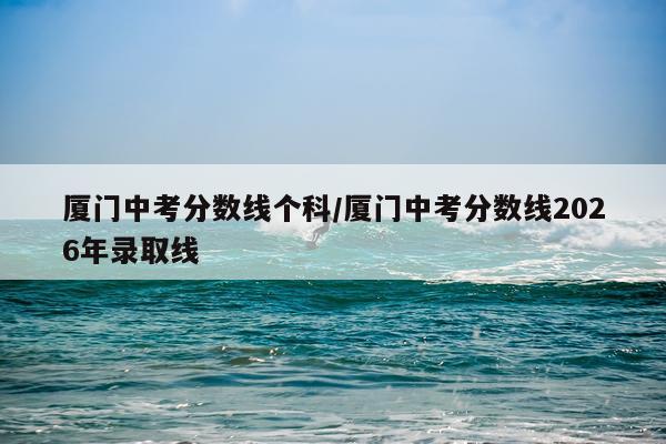 厦门中考分数线个科/厦门中考分数线2026年录取线