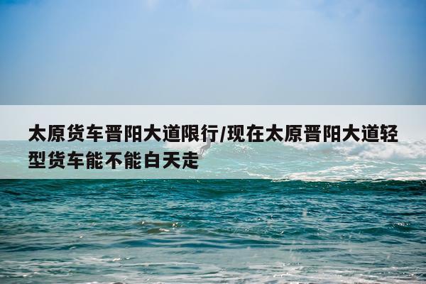 太原货车晋阳大道限行/现在太原晋阳大道轻型货车能不能白天走