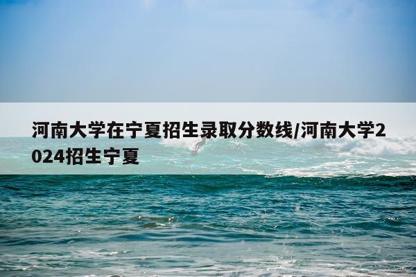 河南大学在宁夏招生录取分数线/河南大学2024招生宁夏