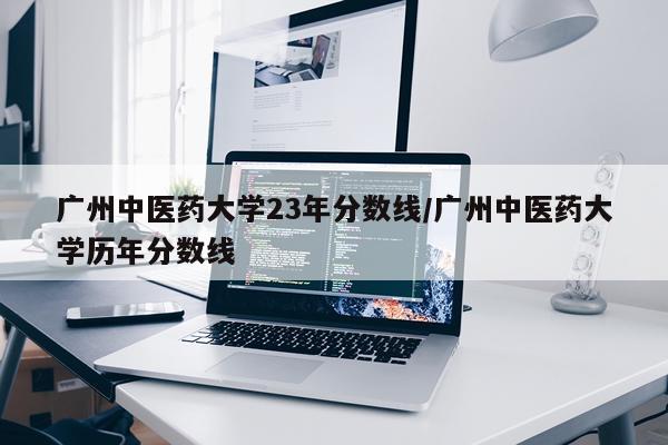 广州中医药大学23年分数线/广州中医药大学历年分数线