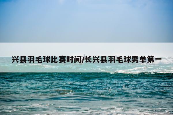 兴县羽毛球比赛时间/长兴县羽毛球男单第一