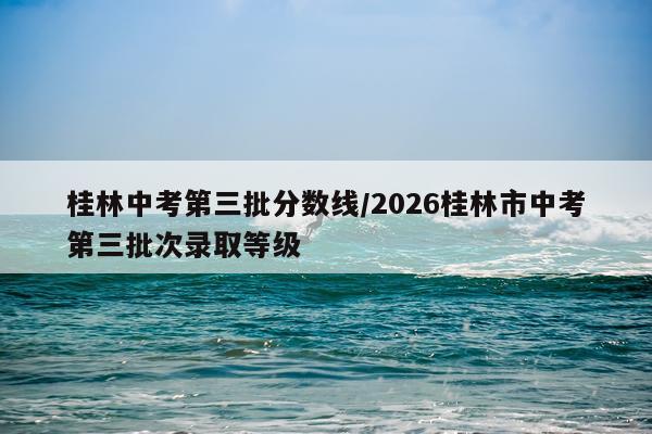 桂林中考第三批分数线/2026桂林市中考第三批次录取等级