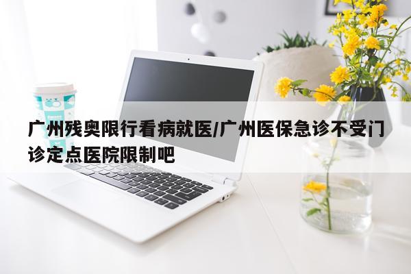 广州残奥限行看病就医/广州医保急诊不受门诊定点医院限制吧