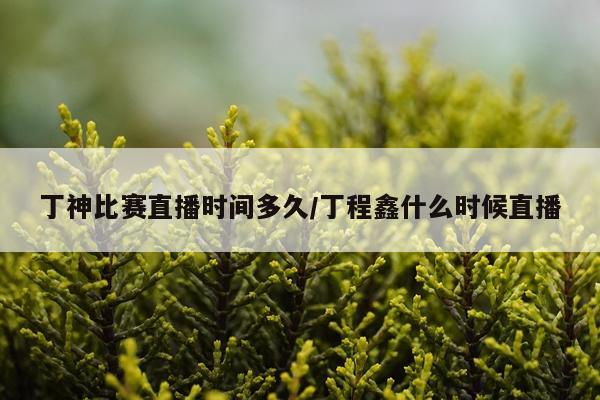 丁神比赛直播时间多久/丁程鑫什么时候直播