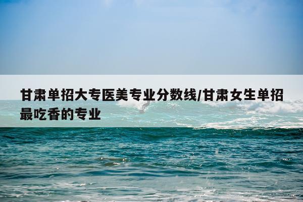 甘肃单招大专医美专业分数线/甘肃女生单招最吃香的专业