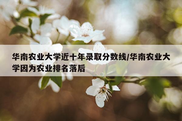 华南农业大学近十年录取分数线/华南农业大学因为农业排名落后
