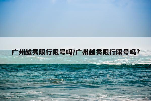 广州越秀限行限号吗/广州越秀限行限号吗?