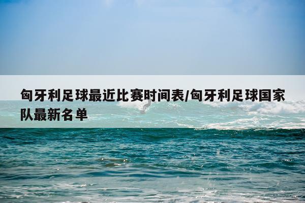 匈牙利足球最近比赛时间表/匈牙利足球国家队最新名单