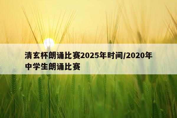 清玄杯朗诵比赛2025年时间/2020年中学生朗诵比赛