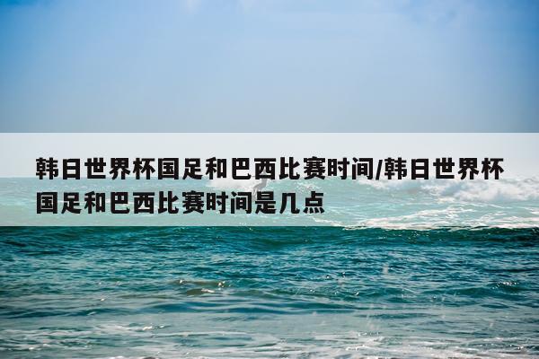 韩日世界杯国足和巴西比赛时间/韩日世界杯国足和巴西比赛时间是几点