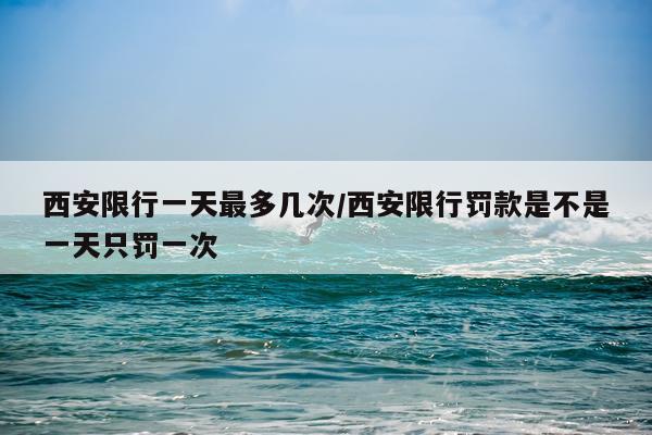 西安限行一天最多几次/西安限行罚款是不是一天只罚一次