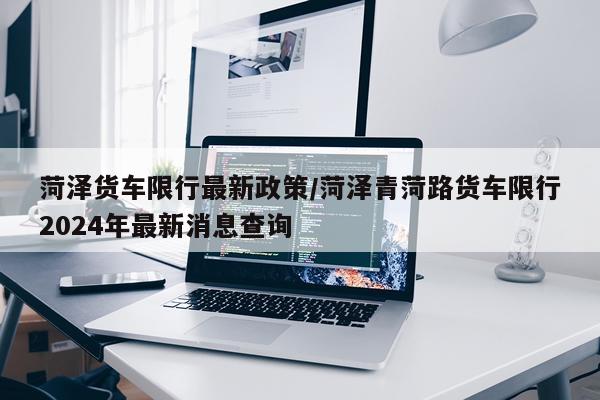 菏泽货车限行最新政策/菏泽青菏路货车限行2024年最新消息查询