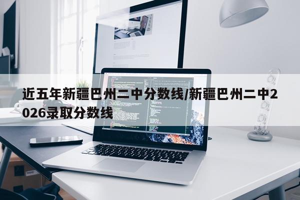 近五年新疆巴州二中分数线/新疆巴州二中2026录取分数线