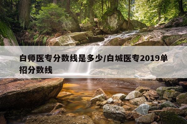 白师医专分数线是多少/白城医专2019单招分数线