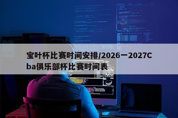 宝叶杯比赛时间安排/2026一2027Cba俱乐部杯比赛时间表