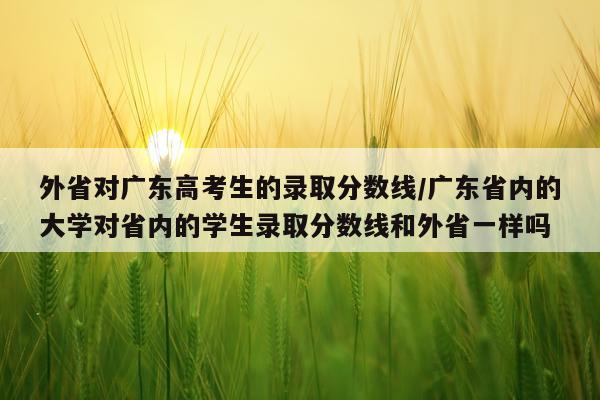 外省对广东高考生的录取分数线/广东省内的大学对省内的学生录取分数线和外省一样吗