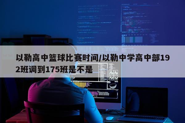 以勒高中篮球比赛时间/以勒中学高中部192班调到175班是不是