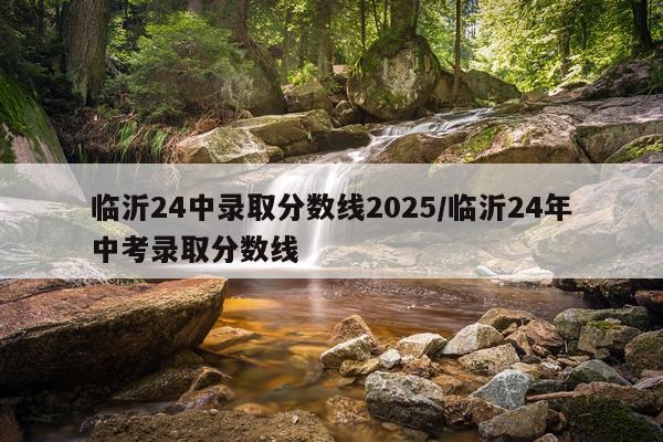 临沂24中录取分数线2025/临沂24年中考录取分数线
