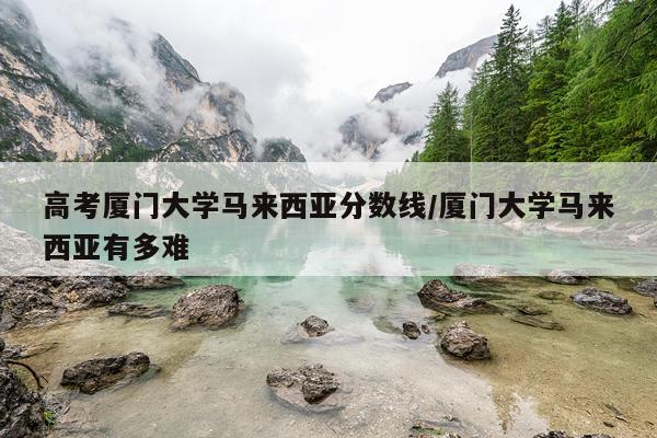 高考厦门大学马来西亚分数线/厦门大学马来西亚有多难