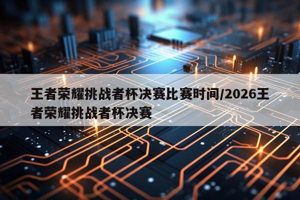 王者荣耀挑战者杯决赛比赛时间/2026王者荣耀挑战者杯决赛