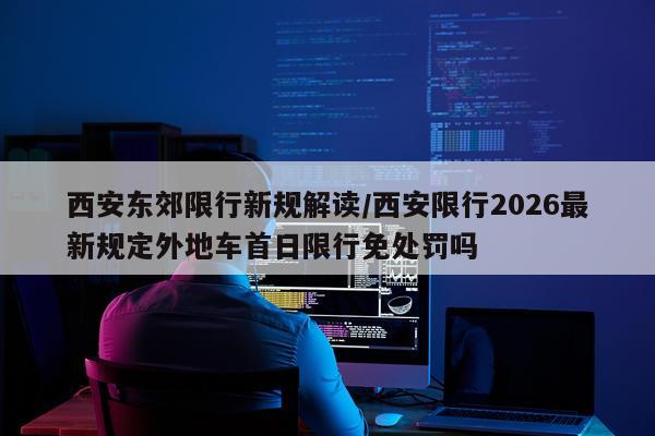 西安东郊限行新规解读/西安限行2026最新规定外地车首日限行免处罚吗