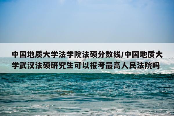 中国地质大学法学院法硕分数线/中国地质大学武汉法硕研究生可以报考最高人民法院吗