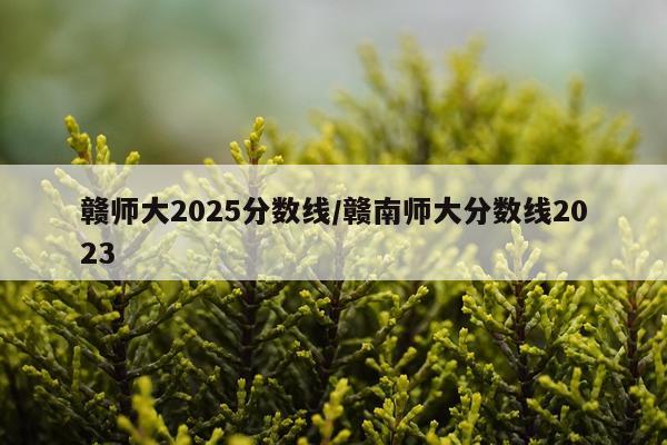 赣师大2025分数线/赣南师大分数线2023