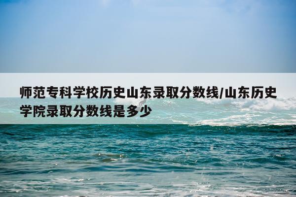 师范专科学校历史山东录取分数线/山东历史学院录取分数线是多少