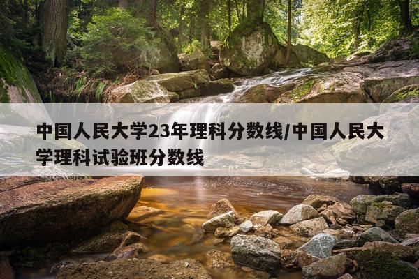 中国人民大学23年理科分数线/中国人民大学理科试验班分数线