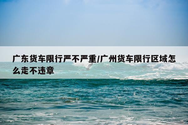 广东货车限行严不严重/广州货车限行区域怎么走不违章