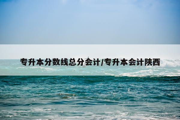 专升本分数线总分会计/专升本会计陕西