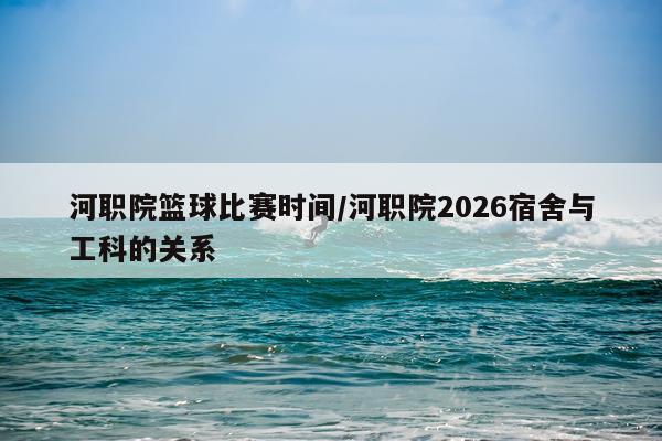 河职院篮球比赛时间/河职院2026宿舍与工科的关系