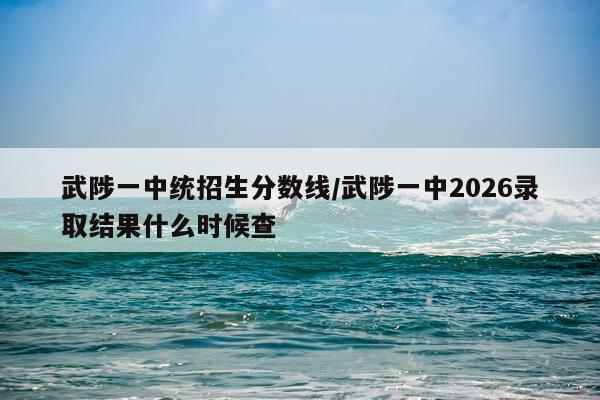 武陟一中统招生分数线/武陟一中2026录取结果什么时候查