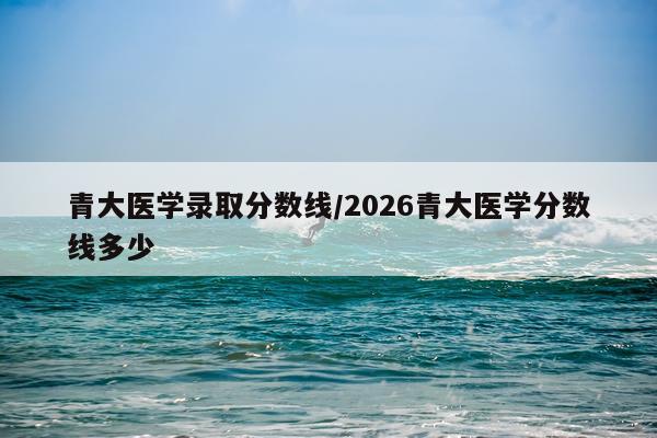 青大医学录取分数线/2026青大医学分数线多少