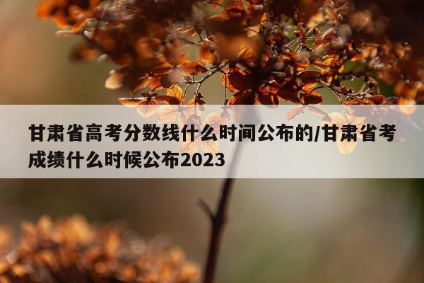 甘肃省高考分数线什么时间公布的/甘肃省考成绩什么时候公布2023