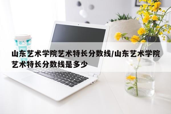 山东艺术学院艺术特长分数线/山东艺术学院艺术特长分数线是多少